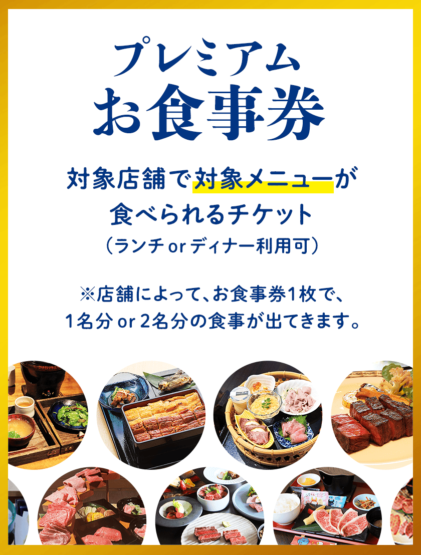 プレミアムお食事券：対象店舗で対象メニューが食べられるチケット（ランチorディナー利用可）※店舗によって、お食事券1枚で、1名分or2名分の食事が出てきます。